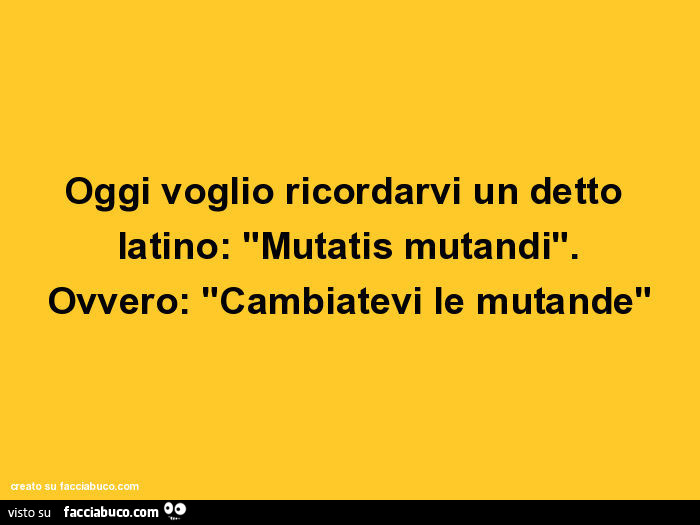 Oggi voglio ricordarvi un detto latino: "mutatis mutandi". Ovvero: cambiatevi le mutande