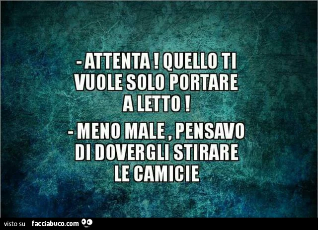 Attenta! Quello ti vuole solo portare a letto. Meno male, pensavo di dovergli stirare le camicie