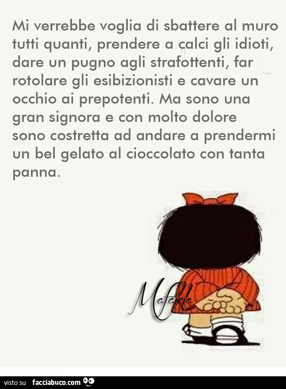 Mi verrebbe voglia di sbattere al muro tutti quanti, prendere a calci gli idioti, dare un pugno agli strafottenti, far rotolare gli esibizionisti e cavare un occhio ai prepotenti. Ma sono una gran signora e con molto dolore sono costretta