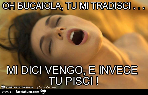 Oh bucaiola, tu mi tradisci… mi dici vengo, e invece tu pisci