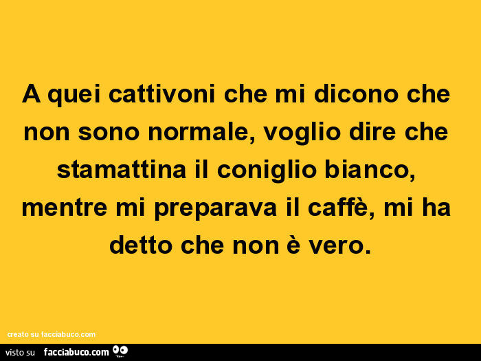 A quei cattivoni che mi dicono che non sono normale, voglio dire che stamattina il coniglio bianco, mentre mi preparava il caffè, mi ha detto che non è vero