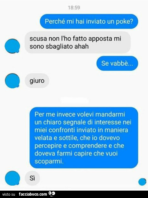 Perché mi hai inviato un poke? Scusa non l'ho fatto apposta mi sono sbagliato ahah. Se vabbè… giuro. Per me invece volevi mandarmi un chiaro segnale di interesse nei miei confronti inviato in maniera velata e sottile