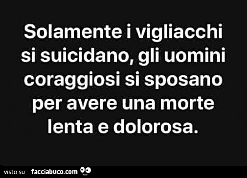 Solamente i vigliacchi si suicidano, gli uomini coraggiosi si sposano per avere una morte lenta e dolorosa