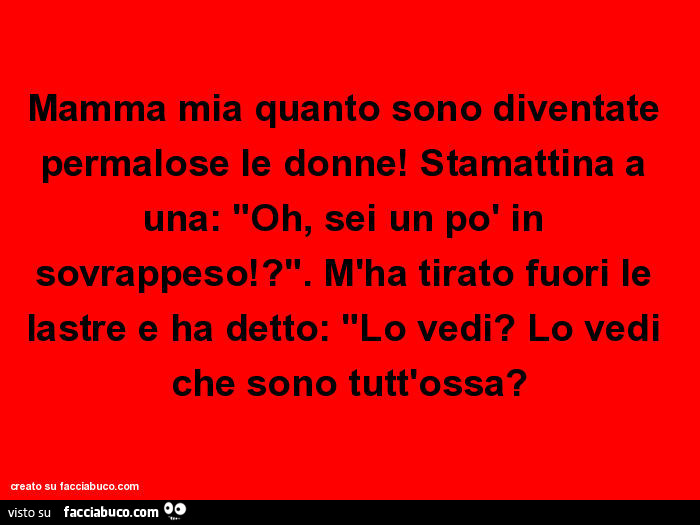 Mamma mia quanto sono diventate permalose le donne! Stamattina a una: "Oh, sei un po' in sovrappeso!? ". M'ha tirato fuori le lastre e ha detto: "Lo vedi? Lo vedi che sono tutt'ossa?