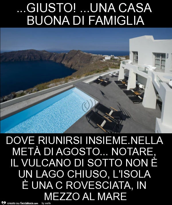Giusto! &hellip; una casa buona di famiglia dove riunirsi insieme. Nella metà di agosto&hellip; notare, il vulcano di sotto non è un lago chiuso, l'isola è una c rovesciata, in mezzo al mare