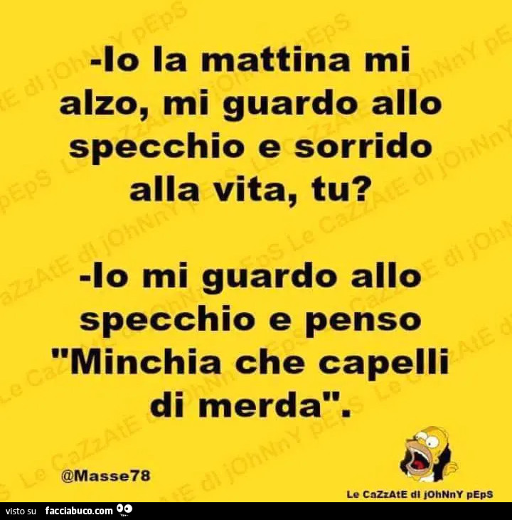 Io la mattina mi alzo, mi guardo allo specchio e sorrido alla vita, tu? Io mi guardo allo specchio e penso minchia che capelli di merda