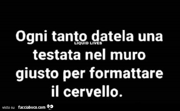 Ogni tanto datela una testata nel muro giusto per formattare il cervello