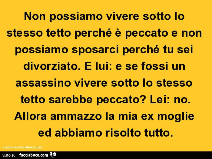 Non possiamo vivere sotto lo stesso tetto perché è peccato e non possiamo sposarci perché tu sei divorziato. E lui: e se fossi un assassino vivere sotto lo stesso tetto sarebbe peccato? Lei: no. Allora ammazzo la mia ex moglie ed abbiamo risolto tutto