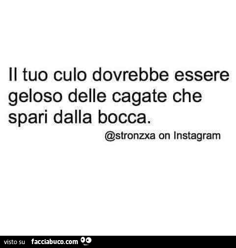 Il tuo culo dovrebbe essere geloso delle cagate che spari dalla bocca