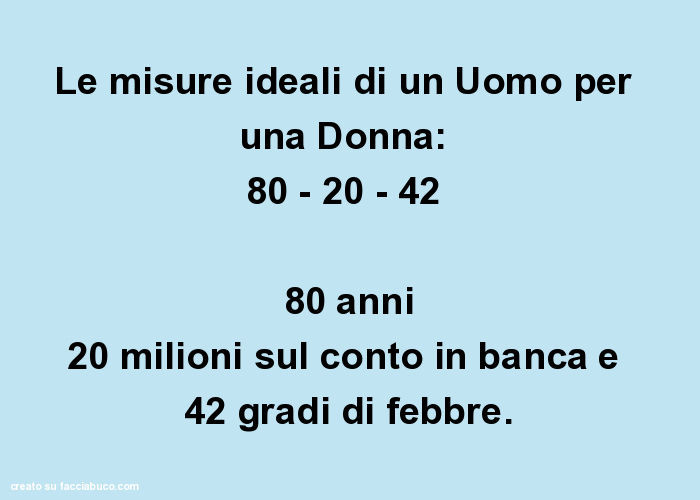 Le misure ideali di un Uomo per una Donna:   80 - 20 - 42  80 anni 20 milioni sul conto in banca e  42 gradi di febbre