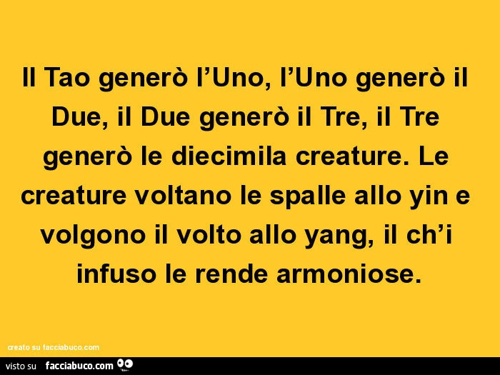 Il tao generò l'uno, l'uno generò il due, il due generò il tre, il tre generò le diecimila creature. Le creature voltano le spalle allo yin e volgono il volto allo yang, il ch'i infuso le rende armoniose