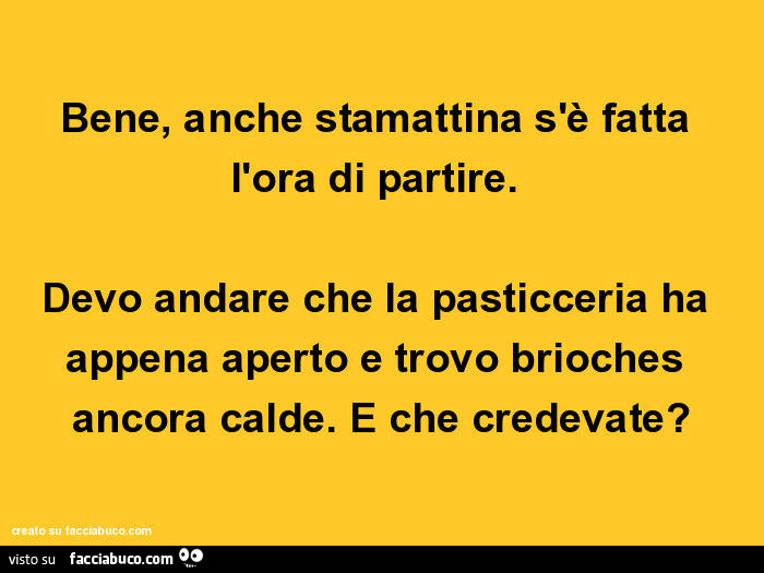 Bene, anche stamattina s'è fatta l'ora di partire. Devo andare che la pasticceria ha appena aperto e trovo brioches ancora calde. E che credevate?