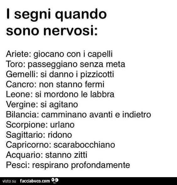 I segni quando sono nervosi: ariete: giocano con i capelli toro: passeggiano senza meta gemelli: si danno i pizzicotti cancro: non stanno fermi leone: si mordono le labbra vergine: si agitano bilancia: camminano avanti e indietro scorpione: urlano sagitta