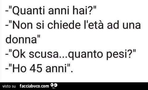 Quanti anni hai? Non si chiede l'età ad una donna. Ok scusa… quanto pesi? Ho 45 anni