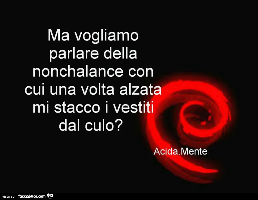 Ma vogliamo parlare della nonchalance con cui una volta alzata mi stacco i vestiti dal culo?