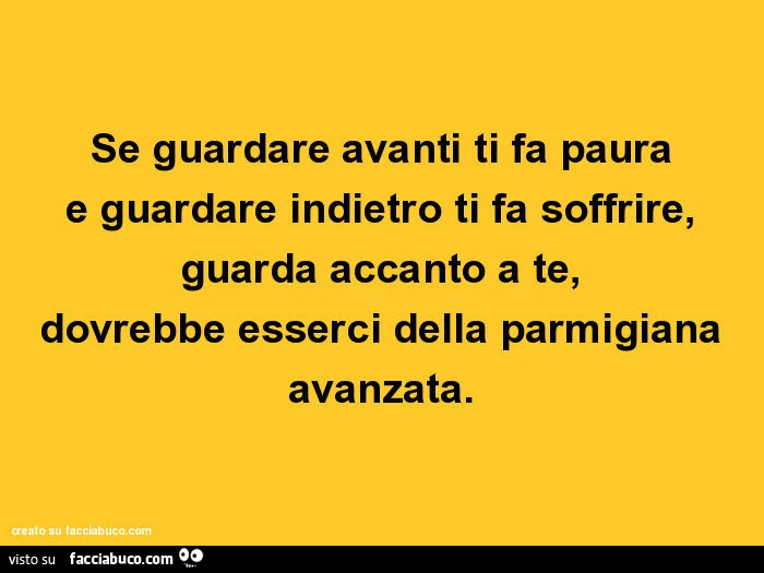 Se guardare avanti ti fa paura e guardare indietro ti fa soffrire, guarda accanto a te, dovrebbe esserci della parmigiana avanzata