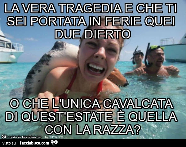La vera tragedia e che ti sei portata in ferie quei due dierto o che l'unica cavalcata di quest'estate è quella con la razza?