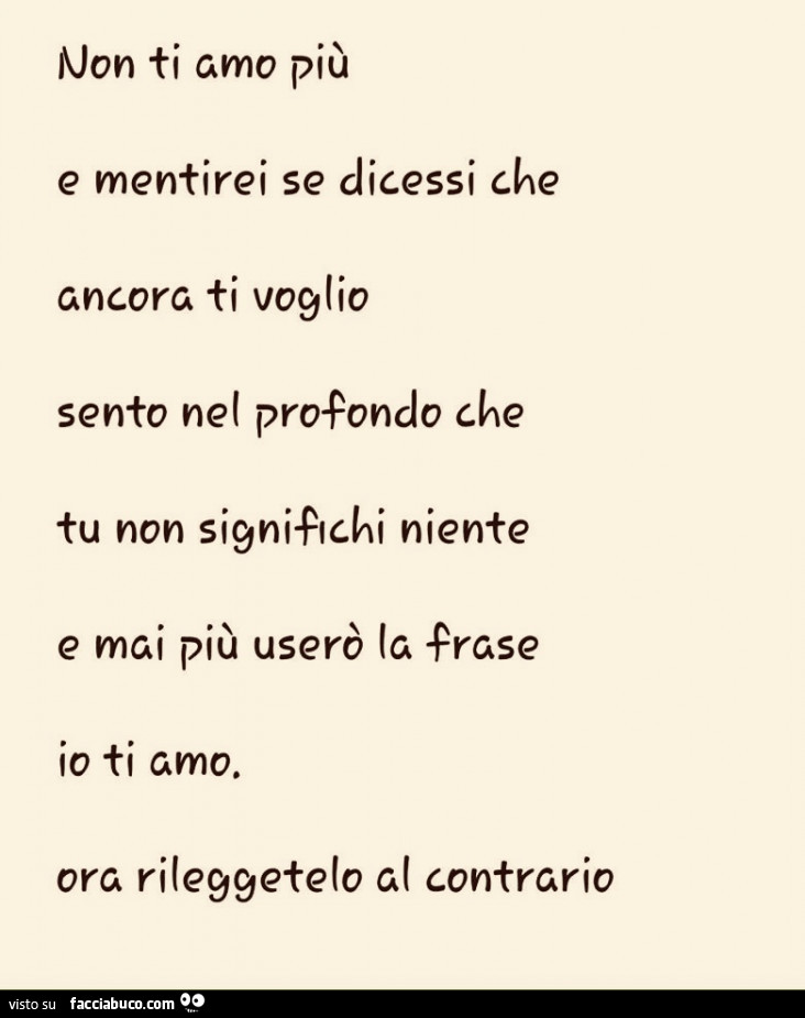 Non ti amo più e mentirei se dicessi che ancora ti voglio. Sento nel profondo che tu non significhi niente e mai più userò la frase io ti amo. Ora rileggetelo al contrario