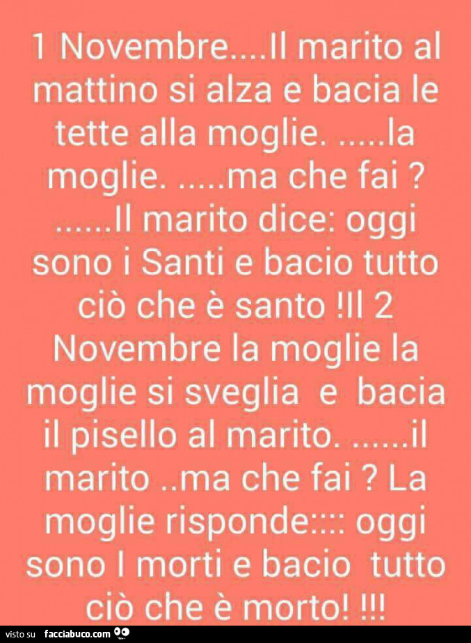 1 novembre… il marito al mattino si alza e bacia le tette alla moglie… la moglie… ma che fai? … Il marito dice: oggi sono i santi e bacio tutto ciò che è santo 2 novembre la moglie la moglie si sveglia e bacia il pisello al mar