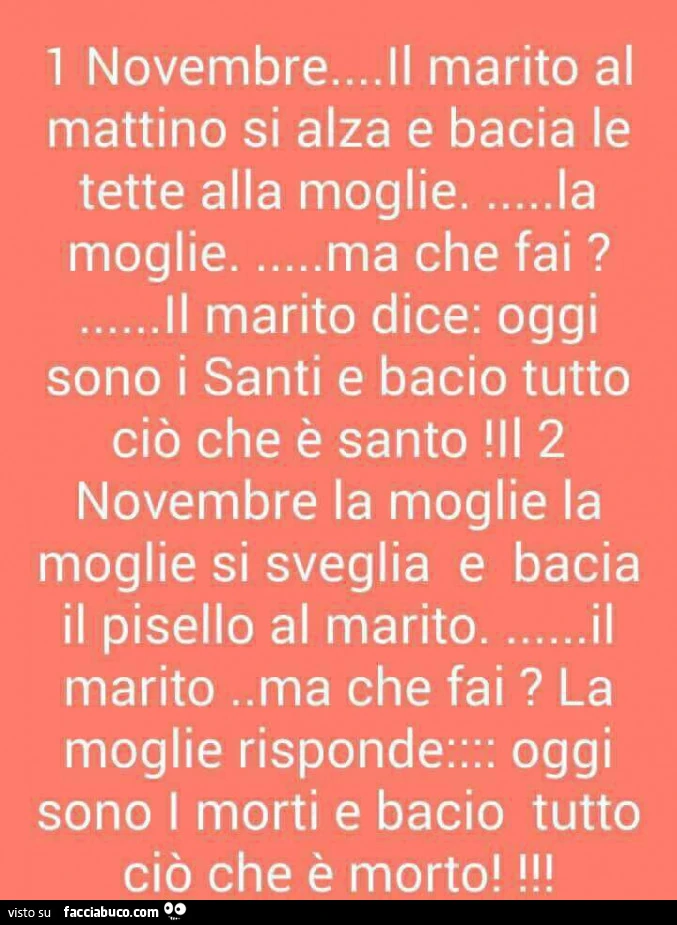 1 novembre&hellip; il marito al mattino si alza e bacia le tette alla moglie&hellip; la moglie&hellip; ma che fai? &hellip; Il marito dice: oggi sono i santi e bacio tutto ciò che è santo 2 novembre la moglie la moglie si sveglia e bacia il pisello al mar