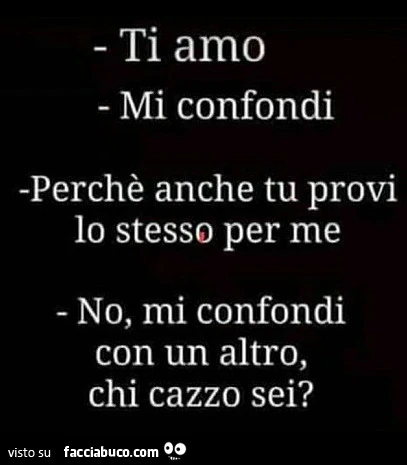 Ti amo. Mi confondi. Perché anche tu provi lo stesso per me. No, mi confondi con un altro, chi cazzo sei?