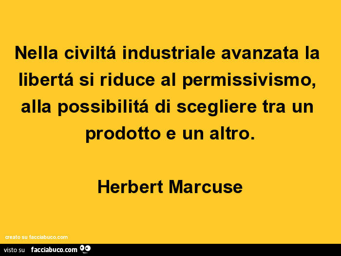 Nella civiltá industriale avanzata la libertá si riduce al permissivismo, alla possibilitá di scegliere tra un prodotto e un altro. Herbert Marcuse