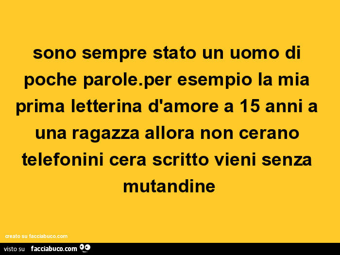 Sono sempre stato un uomo di poche parole. Per esempio la mia prima letterina d'amore a 15 anni a una ragazza allora non cerano telefonini cera scritto vieni senza mutandine