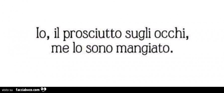 Io, il prosciutto sugli occhi, me lo sono mangiato