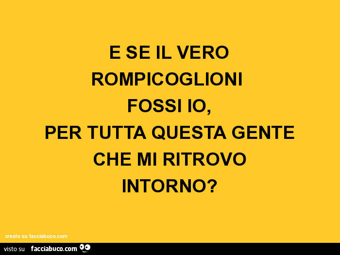 E se il vero rompicoglioni fossi io, per tutta questa gente che mi ritrovo intorno?