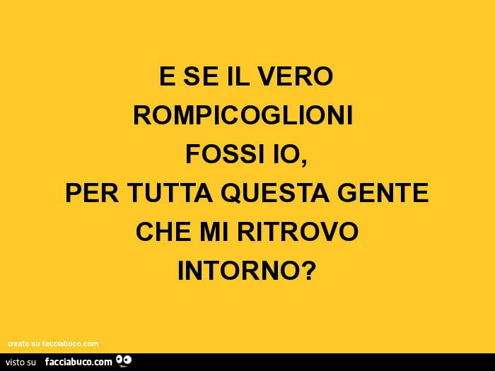 E se il vero rompicoglioni fossi io, per tutta questa gente che mi ritrovo intorno?