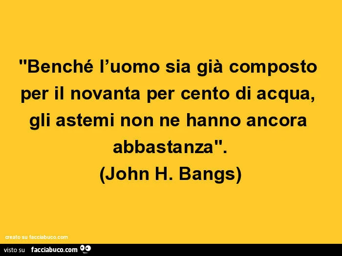 Benché l'uomo sia già composto per il novanta per cento di acqua, gli astemi non ne hanno ancora abbastanza. John H. Bangs