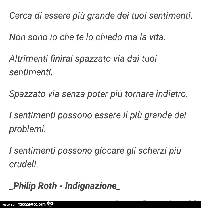 Cerca di essere più grande dei tuoi sentimenti. Non sono io che te lo chiedo ma la vita. Altrimenti finirai spazzato via dai tuoi sentimenti. Spazzato via senza poter più tornare indietro. I sentimenti possono essere il più grande dei problemi