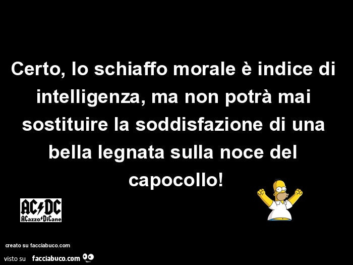 Certo, lo schiaffo morale è indice di intelligenza, ma non potrà mai sostituire la soddisfazione di una bella legnata sulla noce del capocollo