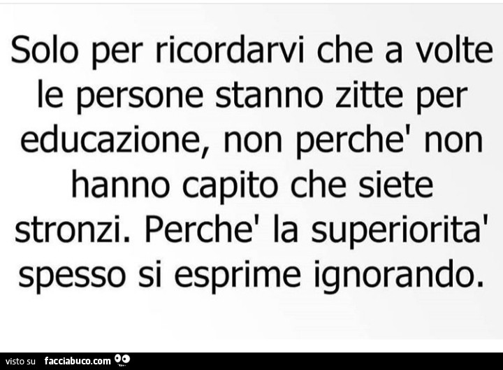 Solo per ricordarvi che a volte le persone stanno zitte per educazione, non perché non hanno capito che siete stronzi