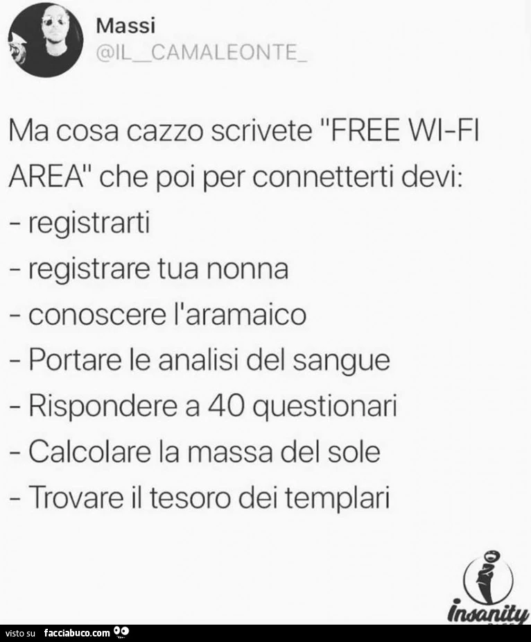 Ma cosa cazzo scrivete free wifi area che poi per connetterti devi: registrarti registrare tua nonna conoscere l'aramaico portare le analisi del sangue rispondere a 40 questionari calcolare la massa del sole trovare il tesoro dei templari