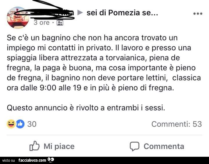 Sei di pomezia se… se c'è un bagnino che non ha ancora trovato un impiego mi contatti in privato. Il lavoro e presso una spiaggia libera attrezzata a torvaianica, piena de fregna, la paga è buona, ma cosa importante è pieno de fregna, il bagni