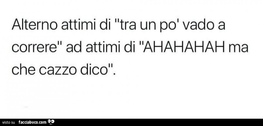 Alterno attimi di tra un po' vado a correre ad attimi di ahahahah ma che cazzo dico