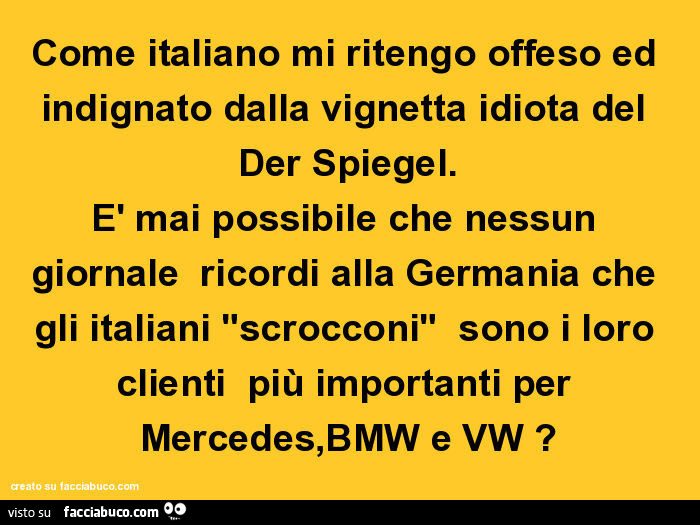 Come italiano mi ritengo offeso ed indignato dalla vignetta idiota del der spiegel. È Mai possibile che nessun giornale ricordi alla germania che gli italiani "scrocconi" sono i loro clienti più importanti per mercedes, bmw e vw?