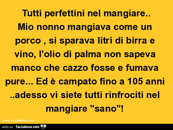 Tutti perfettini nel mangiare. Mio nonno mangiava come un porco, si sparava litri di birra e vino, l'olio di palma non sapeva manco che cazzo fosse e fumava pure… ed è campato fino a 105 anni. Adesso vi siete tutti rinfrociti nel mangiare