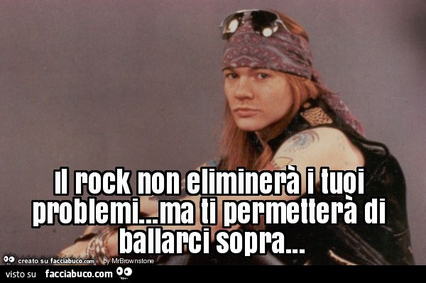 Il rock non eliminerà i tuoi problemi… ma ti permetterà di ballarci sopra