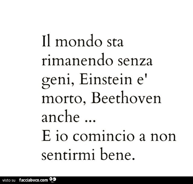 Il mondo sta rimanendo senza geni, einstein è morto, beethoven anche… e io comincio a non sentirmi bene