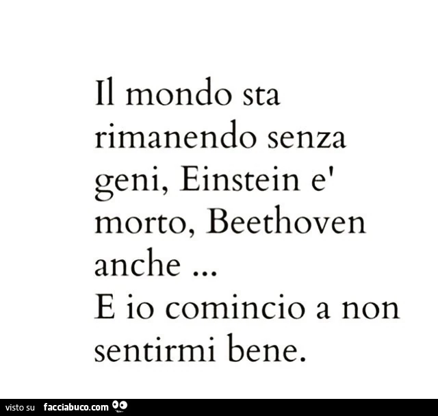 Il mondo sta rimanendo senza geni, einstein è morto, beethoven anche&hellip; e io comincio a non sentirmi bene