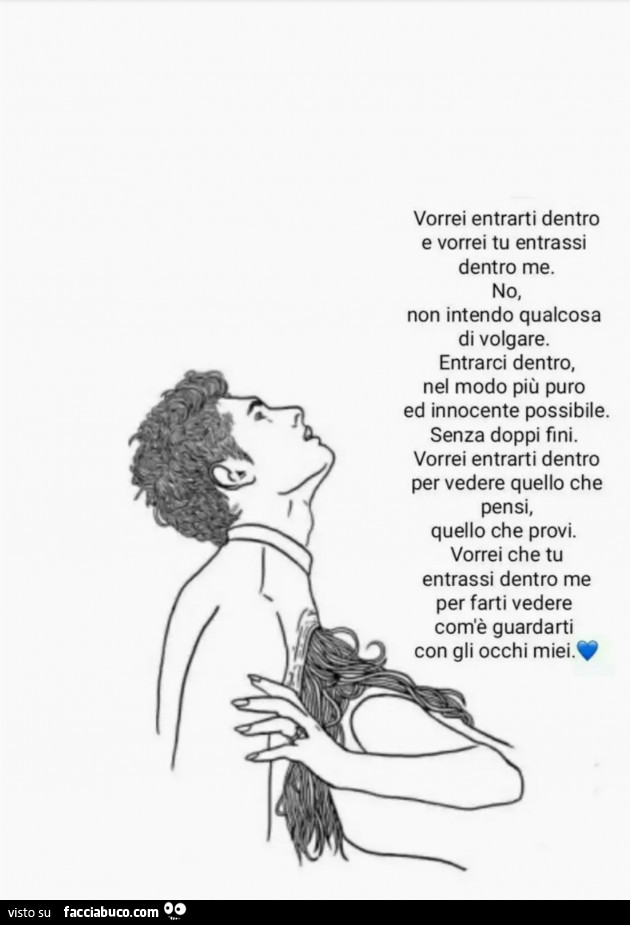 Vorrei entrarti dentro e vorrei tu entrassi dentro me. No, non intendo qualcosa di volgare. Entrarci dentro, nel modo più puro ed innocente possibile. Senza doppi fini