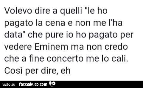 Volevo dire a quelli le ho pagato la cena e non me l'ha data che pure io ho pagato per vedere eminem ma non credo che a fine concerto me lo cali. Cosi per dire, eh