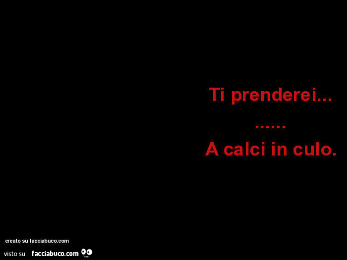 Ti prenderei… A calci in culo