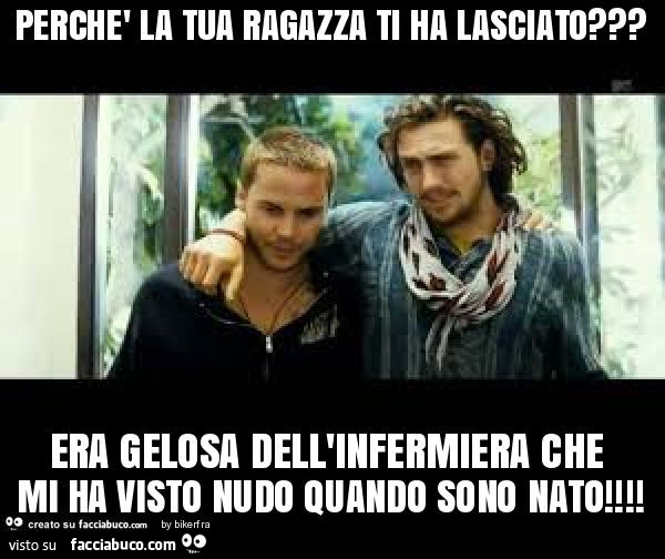 Perchè la tua ragazza ti ha lasciato? Era gelosa dell'infermiera che mi ha visto nudo quando sono nato