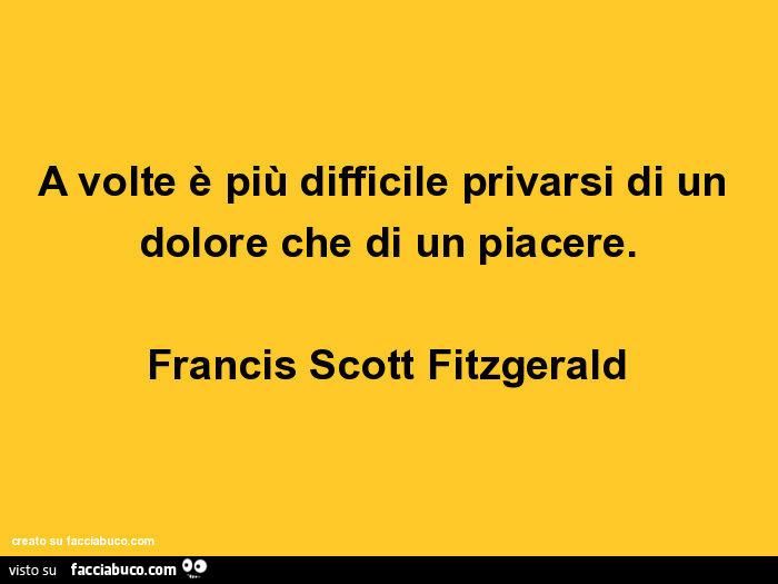 A volte è più difficile privarsi di un dolore che di un piacere. Francis Scott Fitzgerald