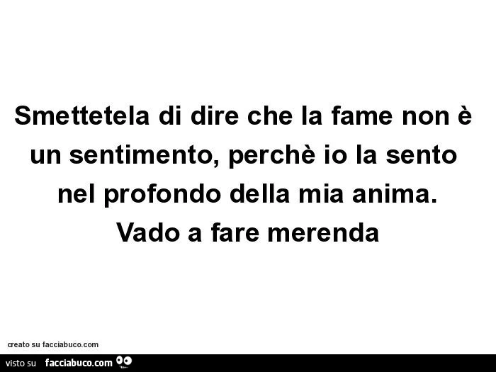 Smettetela di dire che la fame non è un sentimento, perchè io la sento nel profondo della mia anima. Vado a fare merenda