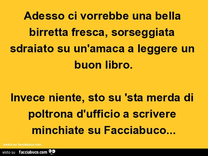 Adesso ci vorrebbe una bella birretta fresca, sorseggiata sdraiato su un'amaca a leggere un buon libro. Invece niente, sto su 'sta merda di poltrona d'ufficio a scrivere minchiate su facciabuco