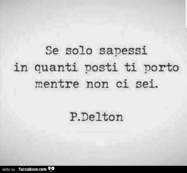 Se solo sapessi in quanti posti ti porto mentre non ci sei. P. Delton